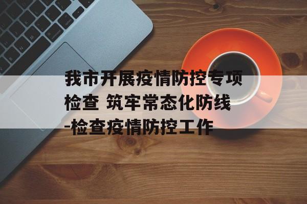 我市开展疫情防控专项检查 筑牢常态化防线-检查疫情防控工作